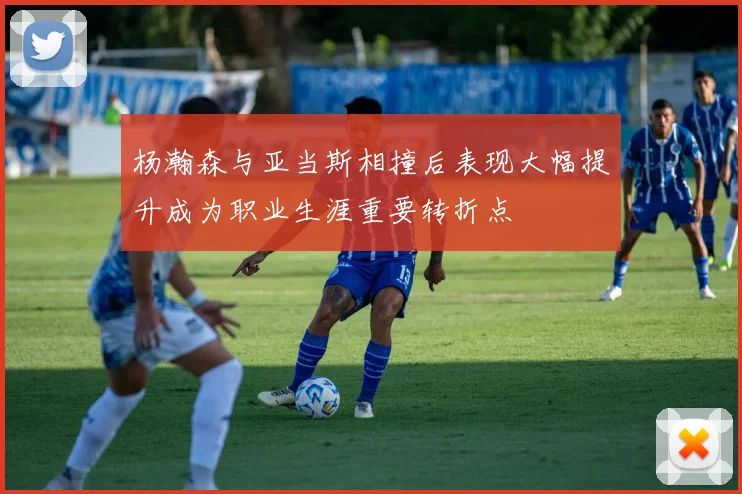 杨瀚森与亚当斯相撞后表现大幅提升成为职业生涯重要转折点