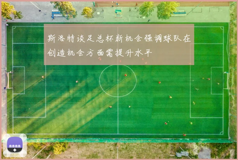 斯洛特谈足总杯新机会强调球队在创造机会方面需提升水平