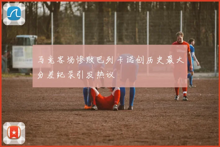 马竞客场惨败巴列卡诺创历史最大分差纪录引发热议