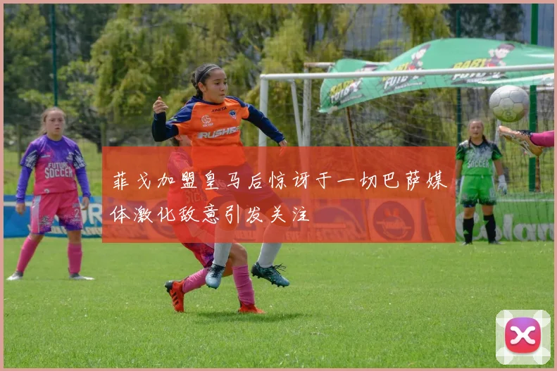 菲戈加盟皇马后惊讶于一切巴萨媒体激化敌意引发关注