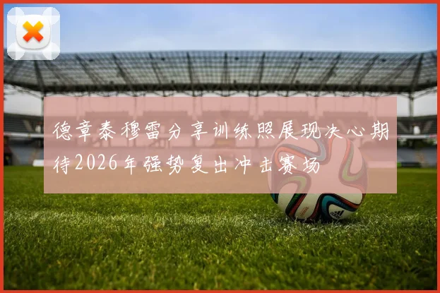 德章泰穆雷分享训练照展现决心期待2026年强势复出冲击赛场