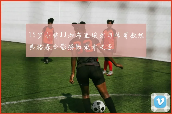 15岁小将JJ加布里埃尔与传奇教练弗格森合影感慨荣幸之至