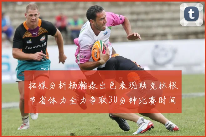 拓媒分析杨瀚森出色表现助克林根节省体力全力争取30分钟比赛时间