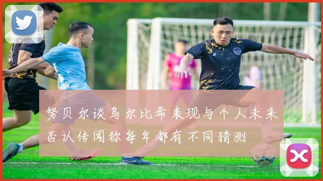 努贝尔谈乌尔比希表现与个人未来否认传闻称每年都有不同猜测