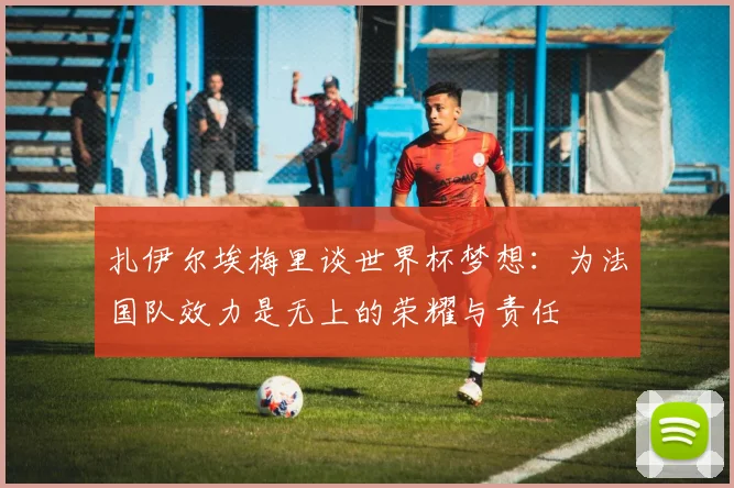 扎伊尔埃梅里谈世界杯梦想：为法国队效力是无上的荣耀与责任