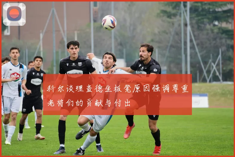 科尔谈理查德坐板凳原因强调尊重老将们的贡献与付出