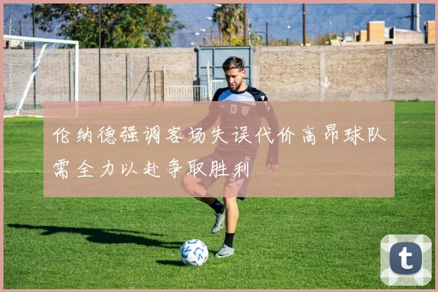 伦纳德强调客场失误代价高昂球队需全力以赴争取胜利