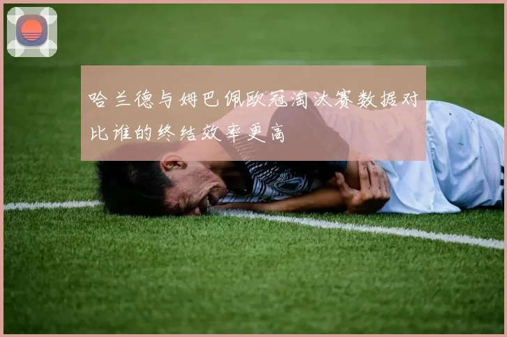 哈兰德与姆巴佩欧冠淘汰赛数据对比谁的终结效率更高